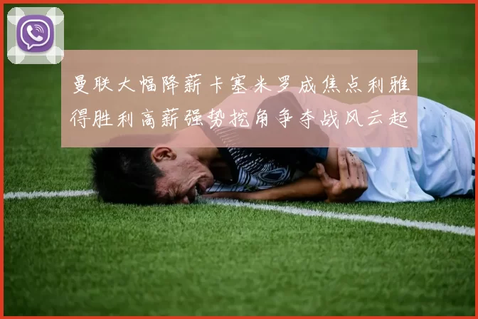 曼联大幅降薪卡塞米罗成焦点利雅得胜利高薪强势挖角争夺战风云起